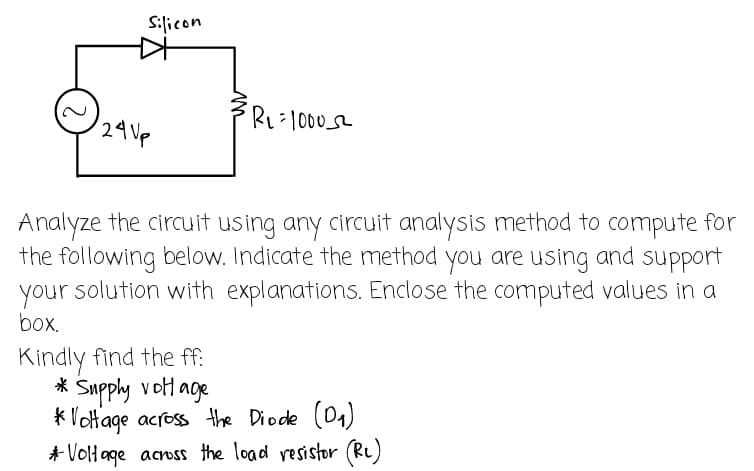 Silicon
R₁=10005²
24 Vp
Analyze the circuit using any circuit analysis method to compute for
the following below. Indicate the method you are using and support
your solution with explanations. Enclose the computed values in a
box.
Kindly find the ff:
* Supply voltage
*Voltage across the Diode (D₁)
* Voltage across the load resistor (RL)