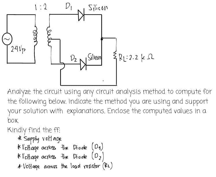 1:2
D₁
Silicon
240p
D₂
Silicon ³ R₂=2.2 ks
Analyze the circuit using any circuit analysis method to compute for
the following below. Indicate the method you are using and support
your solution with explanations. Enclose the computed values in a
box.
Kindly find the ff:
* Supply voltage
* Voltage across the Diode (D₁)
*Voltage across the Diode (D₂)
* Voltage across the load resistor (R₂)