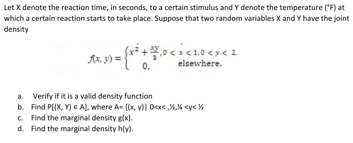Let X denote the reaction time, in seconds, to a certain stimulus and Y denote the temperature (°F) at
which a certain reaction starts to take place. Suppose that two random variables X and Y have the joint
density
(x² + ²/²,₁0 < x < 1,0 < x < 2
f(x, y) =
0,
elsewhere.
a.
Verify if it is a valid density function
b. Find P[(X, Y) E A], where A= {(x, y)| 0<x<,/2,4 <y< ½
C. Find the marginal density g(x).
d. Find the marginal density h(y).