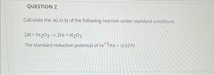 QUESTION 2
Calculate the AG in kJ of the following reaction under standard conditions:
2AI+ Fe2O3 -> 2Fe + Al2O3
The standard reduction potential of Fe+3/Fe = -0.037V