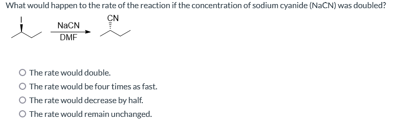 What would happen to the rate of the reaction if the concentration of sodium cyanide (NaCN) was doubled?
CN
NaCN
DMF
O The rate would double.
O The rate would be four times as fast.
O The rate would decrease by half.
O The rate would remain unchanged.