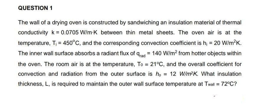 QUESTION 1
arad
The wall of a drying oven is constructed by sandwiching an insulation material of thermal
conductivity k = 0.0705 W/m-K between thin metal sheets. The oven air is at the
temperature, T₁ = 450°C, and the corresponding convection coefficient is h₁ = 20 W/m²K.
The inner wall surface absorbs a radiant flux of = 140 W/m² from hotter objects within
the oven. The room air is at the temperature, To = 21°C, and the overall coefficient for
convection and radiation from the outer surface is ho = 12 W/m²K. What insulation
thickness, L, is required to maintain the outer wall surface temperature at Twall = 72°C?