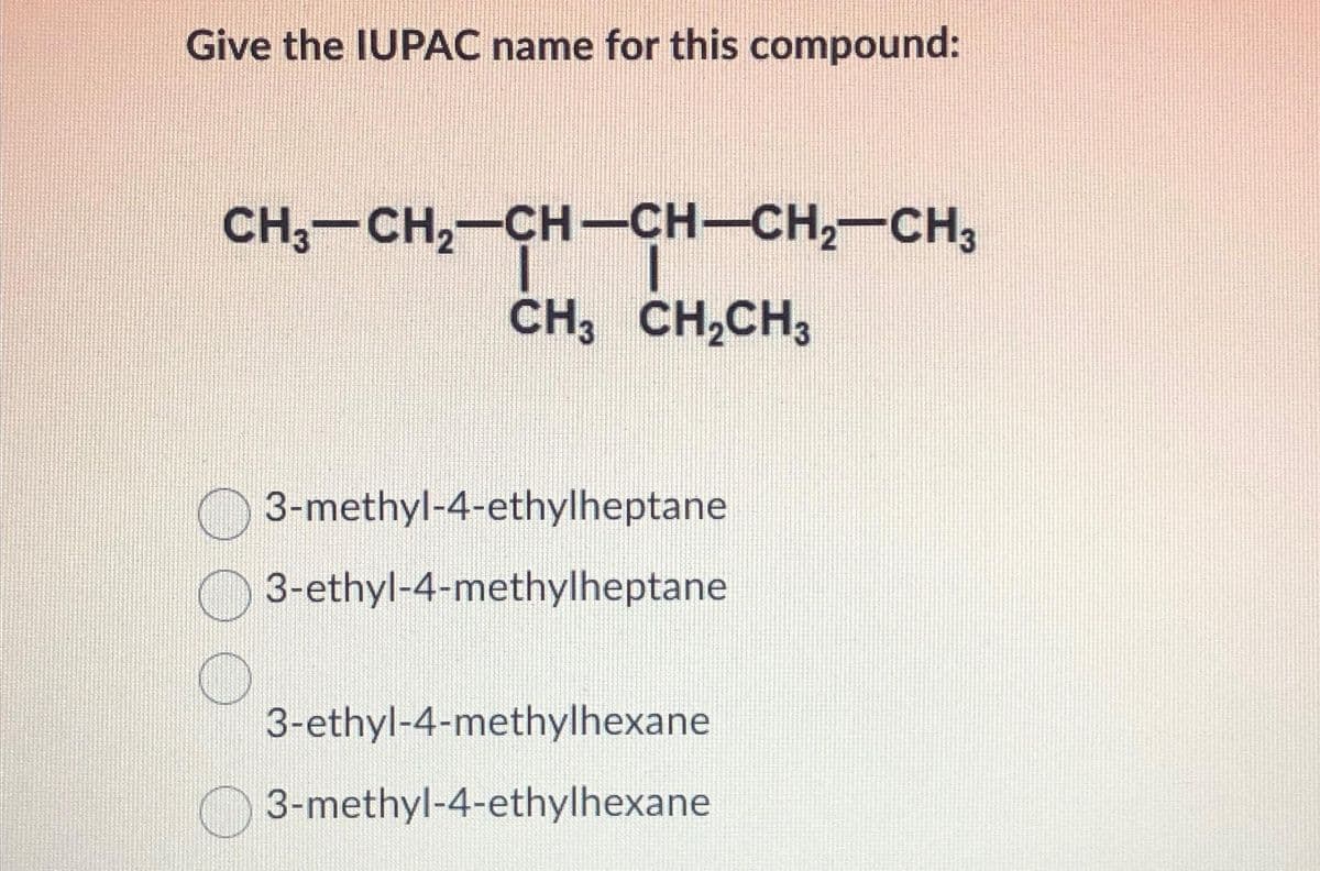 Give the IUPAC name for this compound:
CH3-CH₂—CH-CH-CH₂-CH3
I I
CH3 CH₂CH3
3-methyl-4-ethylheptane
3-ethyl-4-methylheptane
3-ethyl-4-methylhexane
3-methyl-4-ethylhexane
