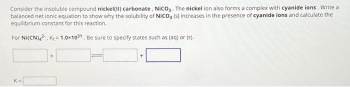 Consider the insoluble compound nickel(II) carbonate, NICO3. The nickel ion also forms a complex with cyanide ions. Write a
balanced net ionic equation to show why the solubility of NICO3 (s) increases in the presence of cyanide ions and calculate the
equilibrium constant for this reaction.
For Ni(CN)42, K=1.0x1031. Be sure to specify states such as (aq) or (s).