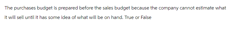 The purchases budget is prepared before the sales budget because the company cannot estimate what
it will sell until it has some idea of what will be on hand. True or False