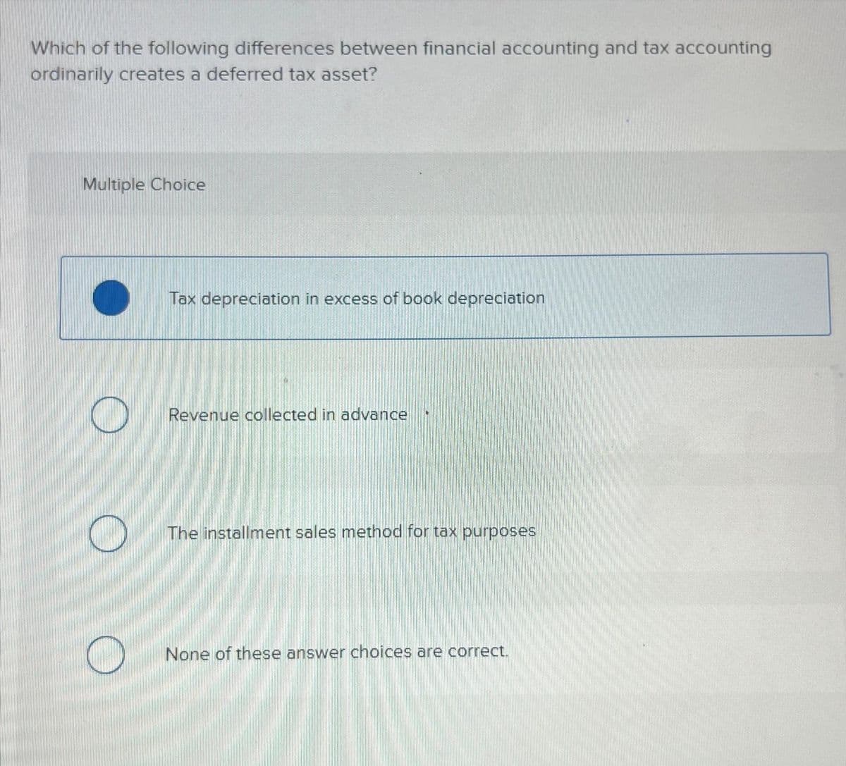 Which of the following differences between financial accounting and tax accounting
ordinarily creates a deferred tax asset?
Multiple Choice
O
O
Tax depreciation in excess of book depreciation
Revenue collected in advance
The installment sales method for tax purposes
None of these answer choices are correct.