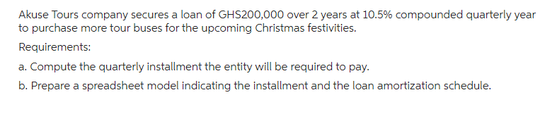 Akuse Tours company secures a loan of GHS200,000 over 2 years at 10.5% compounded quarterly year
to purchase more tour buses for the upcoming Christmas festivities.
Requirements:
a. Compute the quarterly installment the entity will be required to pay.
b. Prepare a spreadsheet model indicating the installment and the loan amortization schedule.