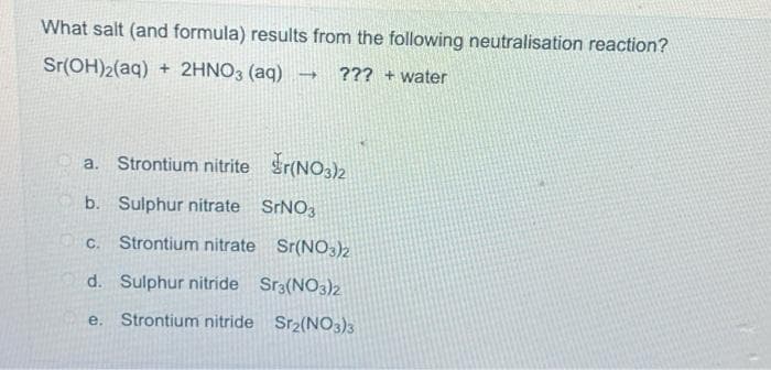 What salt (and formula) results from the following neutralisation reaction?
Sr(OH)2 (aq)+2HNO3 (aq)
??? + water
-
a. Strontium nitriter(NO3)2
b. Sulphur nitrate SrNO3
C. Strontium nitrate Sr(NO3)2
d. Sulphur nitride Sr3(NO3)2
e. Strontium nitride Sr₂(NO3)3