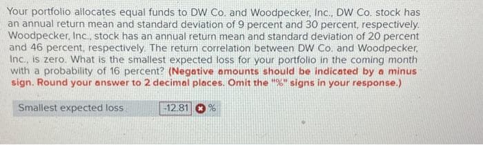 Your portfolio allocates equal funds to DW Co. and Woodpecker, Inc., DW Co. stock has
an annual return mean and standard deviation of 9 percent and 30 percent, respectively.
Woodpecker, Inc., stock has an annual return mean and standard deviation of 20 percent
and 46 percent, respectively. The return correlation between DW Co. and Woodpecker,
Inc., is zero. What is the smallest expected loss for your portfolio in the coming month
with a probability of 16 percent? (Negative amounts should be indicated by a minus
sign. Round your answer to 2 decimal places. Omit the "%" signs in your response.)
Smallest expected loss.
-12.81