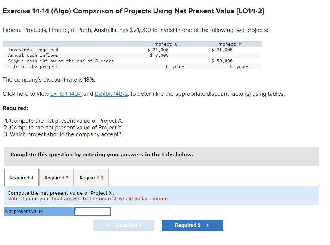 Exercise 14-14 (Algo) Comparison of Projects Using Net Present Value [LO14-2]
Labeau Products, Limited, of Perth, Australia, has $21,000 to invest in one of the following two projects:
Project Y
$ 21,000
Investment required
Annual cash inflows
Single cash inflow at the end of 6 years
Life of the project
The company's discount rate is 18%.
Click here to view Exhibit 14B-1 and Exhibit 14B-2, to determine the appropriate discount factor(s) using tables.
Required:
1. Compute the net present value of Project X.
2. Compute the net present value of Project Y.
3. Which project should the company accept?
Project X
Required 1 Required 2 Required 3
$ 21,000
$ 8,000
Complete this question by entering your answers in the tabs below.
< Required 1
6 years
Compute the net present value of Project X.
Note: Round your final answer to the nearest whole dollar amount.
Net present value
Required 2 >
$ 50,000
6 years
