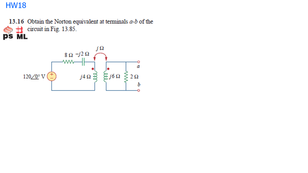 HW18
13.16 Obtain the Norton equivalent at teminals a-b of the
H circuit in Fig. 13.85.
ps ML
8Ω 2Ω
a
120/0° v (E
j403 Ej60 { 22
j6 Ω
