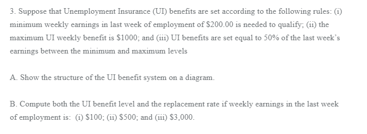 3. Suppose that Unemployment Insurance (UI) benefits are set according to the following rules: (i)
minimum weekly earnings in last week of employment of $200.00 is needed to qualify; (ii) the
maximum UI weekly benefit is $1000; and (iii) UI benefits are set equal to 50% of the last week's
earnings between the minimum and maximum levels
A. Show the structure of the UI benefit system on a diagram.
B. Compute both the UI benefit level and the replacement rate if weekly earnings in the last week
of employment is: (1) $100; (ii) $500; and (iii) $3,000.
