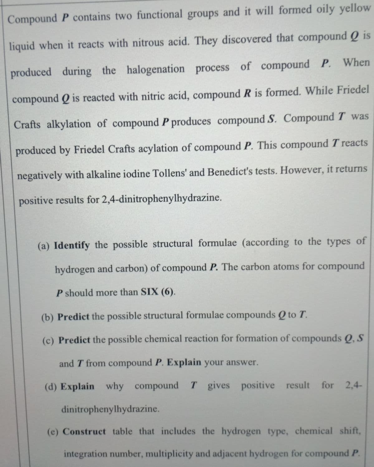 Compound P contains two functional groups and it will formed oily yellow
liquid when it reacts with nitrous acid. They discovered that compound Q is
produced during the halogenation process of compound P. When
compound Q is reacted with nitric acid, compound R is formed. While Friedel
Crafts alkylation of compound P produces compound S. Compound T was
produced by Friedel Crafts acylation of compound P. This compound T reacts
negatively with alkaline iodine Tollens' and Benedict's tests. However, it returns
positive results for 2,4-dinitrophenylhydrazine.
(a) Identify the possible structural formulae (according to the types of
hydrogen and carbon) of compound P. The carbon atoms for compound
P should more than SIX (6).
(b) Predict the possible structural formulae compounds Q to T.
(c) Predict the possible chemical reaction for formation of compounds Q, S
and T from compound P. Explain your answer.
(d) Explain why compound T gives positive result for 2,4-
dinitrophenylhydrazine.
(e) Construct table that includes the hydrogen type, chemical shift,
integration number, multiplicity and adjacent hydrogen for compound P.
