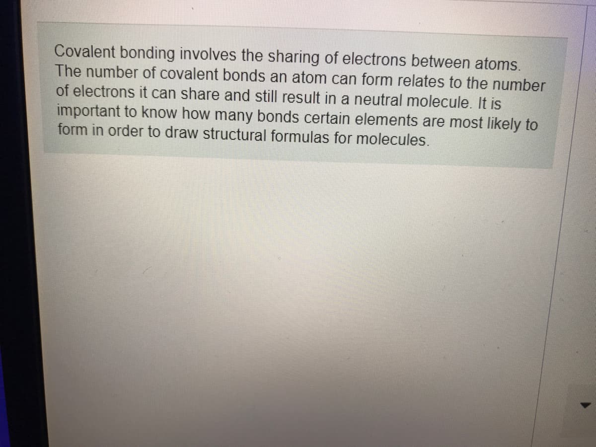 Covalent bonding involves the sharing of electrons between atoms.
The number of covalent bonds an atom can form relates to the number
of electrons it can share and still result in a neutral molecule. It is
important to know how many bonds certain elements are most likely to
form in order to draw structural formulas for molecules.
