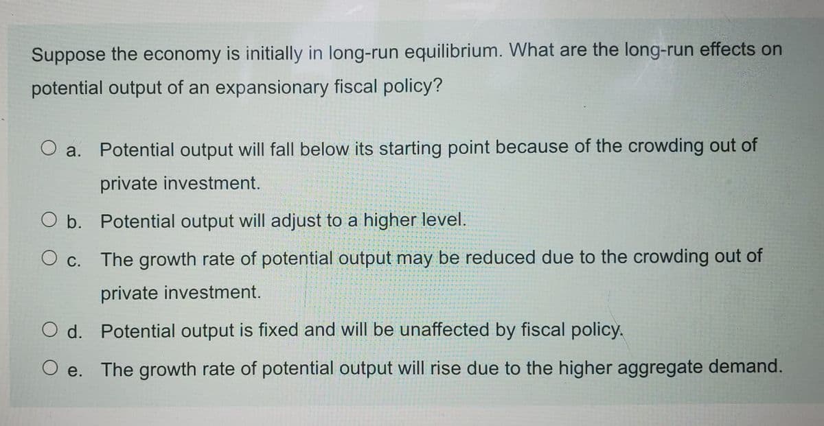 Suppose the economy is initially in long-run equilibrium. What are the long-run effects on
potential output of an expansionary fiscal policy?
O a.
Potential output will fall below its starting point because of the crowding out of
private investment.
O b. Potential output will adjust to a higher level.
The growth rate of potential output may be reduced due to the crowding out of
O c.
private investment.
O d. Potential output is fixed and will be unaffected by fiscal policy,
O e. The growth rate of potential output will rise due to the higher aggregate demand.
