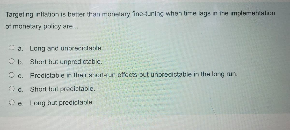 Targeting inflation is better than monetary fine-tuning when time lags in the implementation
of monetary policy are...
O a. Long and unpredictable.
O b. Short but unpredictable.
O c.
Predictable in their short-run effects but unpredictable in the long run.
O d. Short but predictable.
O e. Long but predictable.
