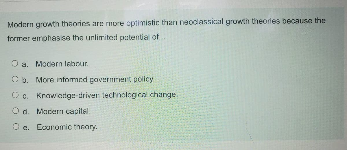 Modern growth theories are more optimistic than neoclassical growth theories because the
former emphasise the unlimited potential of...
Modern labour.
O a.
O b. More informed government policy.
O c. Knowledge-driven technological change.
O d. Modern capital.
O e.
Economic theory.
