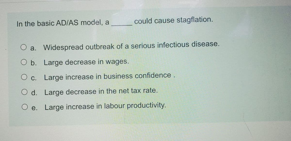 In the basic AD/AS model, a
could cause stagflation.
O a. Widespread outbreak of a serious infectious disease.
O b. Large decrease in wages.
O c. Large increase in business confidence .
O d. Large decrease in the net tax rate.
O e. Large increase in labour productivity.
