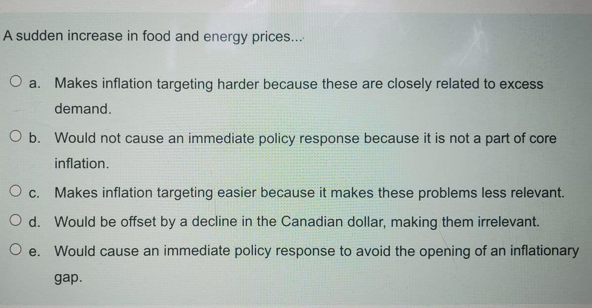 A sudden increase in food and energy prices...
О а.
Makes inflation targeting harder because these are closely related to excess
demand.
O b. Would not cause an immediate policy response because it is not a part of core
inflation.
Makes inflation targeting easier because it makes these problems less relevant.
O c.
O d. Would be offset by a decline in the Canadian dollar, making them irrelevant.
O e. Would cause an immediate policy response to avoid the opening of an inflationary
gap.
