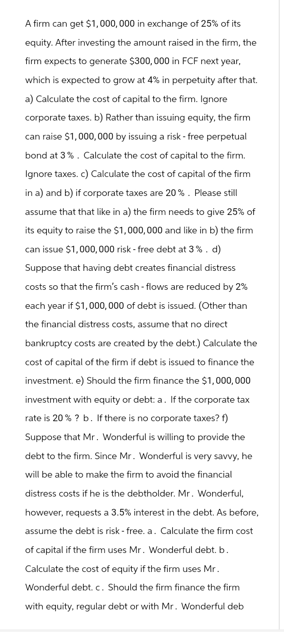 A firm can get $1,000,000 in exchange of 25% of its
equity. After investing the amount raised in the firm, the
firm expects to generate $300,000 in FCF next year,
which is expected to grow at 4% in perpetuity after that.
a) Calculate the cost of capital to the firm. Ignore
corporate taxes. b) Rather than issuing equity, the firm
can raise $1,000,000 by issuing a risk - free perpetual
bond at 3%. Calculate the cost of capital to the firm.
Ignore taxes. c) Calculate the cost of capital of the firm
in a) and b) if corporate taxes are 20%. Please still
assume that that like in a) the firm needs to give 25% of
its equity to raise the $1,000,000 and like in b) the firm
can issue $1,000,000 risk-free debt at 3%. d)
Suppose that having debt creates financial distress
costs so that the firm's cash-flows are reduced by 2%
each year if $1,000,000 of debt is issued. (Other than
the financial distress costs, assume that no direct
bankruptcy costs are created by the debt.) Calculate the
cost of capital of the firm if debt is issued to finance the
investment. e) Should the firm finance the $1,000,000
investment with equity or debt: a. If the corporate tax
rate is 20% ? b. If there is no corporate taxes? f)
Suppose that Mr. Wonderful is willing to provide the
debt to the firm. Since Mr. Wonderful is very savvy, he
will be able to make the firm to avoid the financial
distress costs if he is the debtholder. Mr. Wonderful,
however, requests a 3.5% interest in the debt. As before,
assume the debt is risk-free. a. Calculate the firm cost
of capital if the firm uses Mr. Wonderful debt. b.
Calculate the cost of equity if the firm uses Mr.
Wonderful debt. c. Should the firm finance the firm
with equity, regular debt or with Mr. Wonderful deb