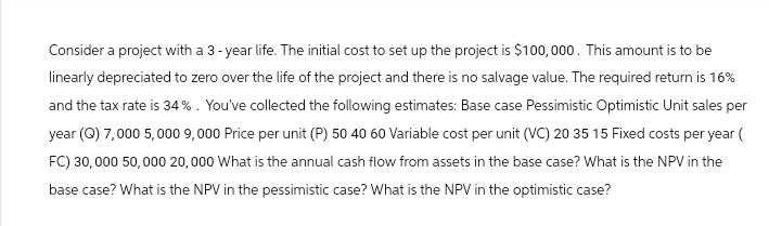 Consider a project with a 3-year life. The initial cost to set up the project is $100,000. This amount is to be
linearly depreciated to zero over the life of the project and there is no salvage value. The required return is 16%
and the tax rate is 34%. You've collected the following estimates: Base case Pessimistic Optimistic Unit sales per
year (Q) 7,000 5,000 9,000 Price per unit (P) 50 40 60 Variable cost per unit (VC) 20 35 15 Fixed costs per year (
FC) 30,000 50,000 20,000 What is the annual cash flow from assets in the base case? What is the NPV in the
base case? What is the NPV in the pessimistic case? What is the NPV in the optimistic case?