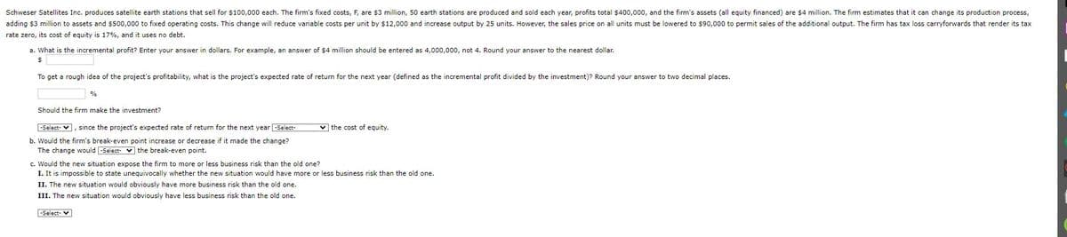 Schweser Satellites Inc. produces satellite earth stations that sell for $100,000 each. The firm's fixed costs, F, are $3 million, 50 earth stations are produced and sold each year, profits total $400,000, and the firm's assets (all equity financed) are $4 million. The firm estimates that it can change its production process,
adding $3 million to assets and $500,000 to fixed operating costs. This change will reduce variable costs per unit by $12,000 and increase output by 25 units. However, the sales price on all units must be lowered to $90,000 to permit sales of the additional output. The firm has tax loss carryforwards that render its tax
rate zero, its cost of equity is 17%, and it uses no debt.
a. What is the incremental profit? Enter your answer in dollars. For example, an answer of $4 million should be entered as 4,000,000, not 4. Round your answer to the nearest dollar.
$
To get a rough idea of the project's profitability, what is the project's expected rate of return for the next year (defined as the incremental profit divided by the investment)? Round your answer to two decimal places.
%
Should the firm make the investment?
-Select- ], since the project's expected rate of return for the next year -Select-
b. Would the firm's break-even point increase or decrease if it made the change?
The change would -Select- the break-even point.
c. Would the new situation expose the firm to more or less business risk than the old one?
the cost of equity.
I. It is impossible to state unequivocally whether the new situation would have more or less business risk than the old one.
II. The new situation would obviously have more business risk than the old one.
III. The new situation would obviously have less business risk than the old one.
-Select- ▼
I