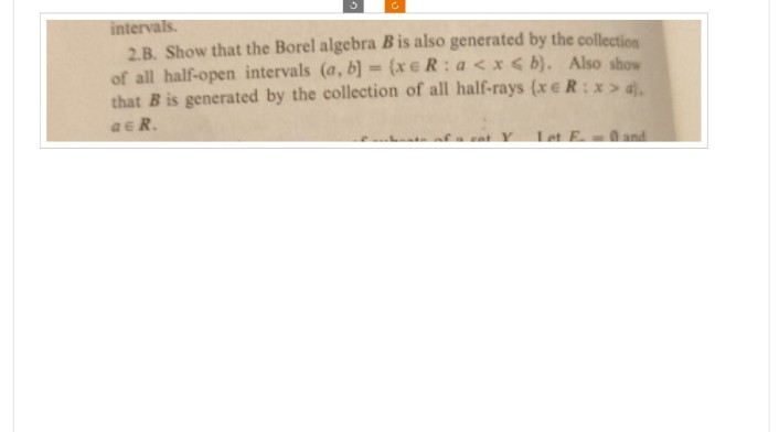 intervals.
2.B. Show that the Borel algebra B is also generated by the collection
of all half-open intervals (a, b) = (xeR: a<x<b). Also show
that B is generated by the collection of all half-rays (xe R: x> 4).
a R.
at Y
Let F. and