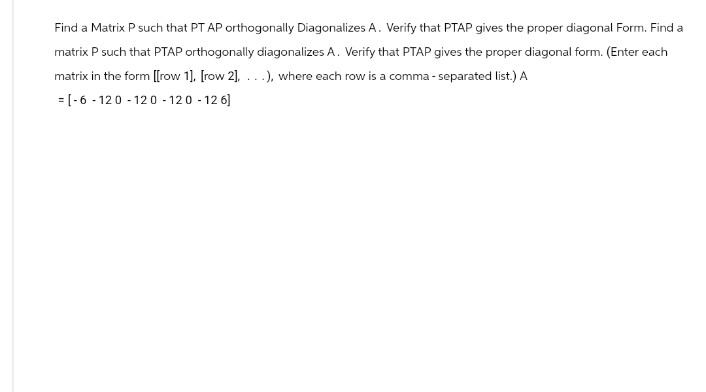 Find a Matrix P such that PT AP orthogonally Diagonalizes A. Verify that PTAP gives the proper diagonal Form. Find a
matrix P such that PTAP orthogonally diagonalizes A. Verify that PTAP gives the proper diagonal form. (Enter each
matrix in the form [[row 1], [row 2], ...), where each row is a comma-separated list.) A
[-6-120-120-120-126]