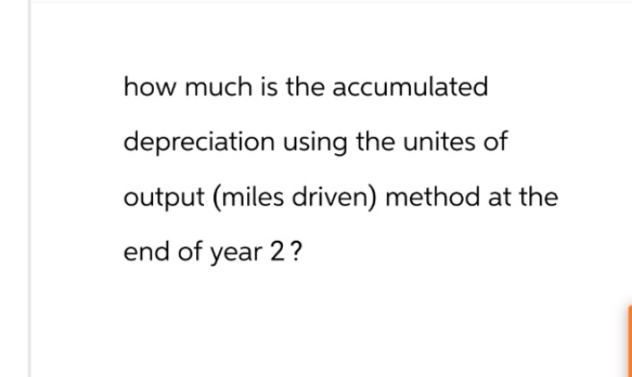 how much is the accumulated
depreciation using the unites of
output (miles driven) method at the
end of year 2?