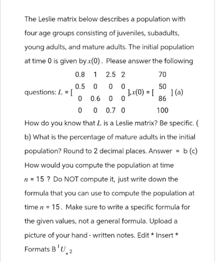 The Leslie matrix below describes a population with
four age groups consisting of juveniles, subadults,
young adults, and mature adults. The initial population
at time 0 is given by x(0). Please answer the following
0.8 1
2.5 2
70
0.5
0
0
0
50
questions: L = [
],x(0) = [
](a)
0
0.6
0
0
86
100
0 0 0.7 0
How do you know that L is a Leslie matrix? Be specific. (
b) What is the percentage of mature adults in the initial
population? Round to 2 decimal places. Answer = b (c)
How would you compute the population at time
n = 15? Do NOT compute it, just write down the
formula that you can use to compute the population at
time n = 15. Make sure to write a specific formula for
the given values, not a general formula. Upload a
picture of your hand - written notes. Edit * Insert *
Formats B'U 2