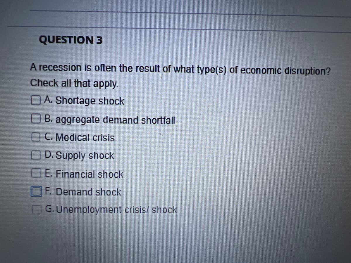 QUESTION 3
A recession is often the result of what type(s) of economic disruption?
Check all that apply.
A. Shortage shock
B. aggregate demand shortfall
C. Medical crisis
D. Supply shock
E. Financial shock
F. Demand shock
G. Unemployment crisis/shock
