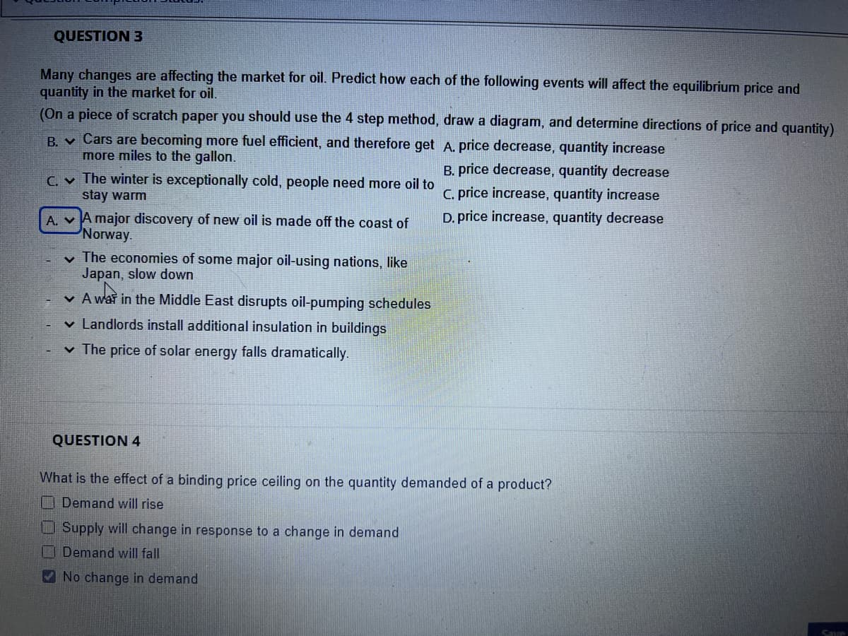 QUESTION 3
Many changes are affecting the market for oil. Predict how each of the following events will affect the equilibrium price and
quantity in the market for oil.
(On a piece of scratch paper you should use the 4 step method, draw a diagram, and determine directions of price and quantity)
B.
C.
A.
Cars are becoming more fuel efficient, and therefore get
more miles to the gallon.
The winter is exceptionally cold, people need more oil to
stay warm
A major discovery of new oil is made off the coast of
Norway.
✓ The economies of some major oil-using nations, like
Japan, slow down
A war in the Middle East disrupts oil-pumping schedules
✓ Landlords install additional insulati in buildings
✓ The price of solar energy falls dramatically.
QUESTION 4
A. price decrease, quantity increase
B. price decrease, quantity decrease
Supply will change in response to a change in demand
Demand will fall
No change in demand
C. price increase, quantity increase
D. price increase, quantity decrease
What is the effect of a binding price ceiling on the quantity demanded of a product?
Demand will rise
Save