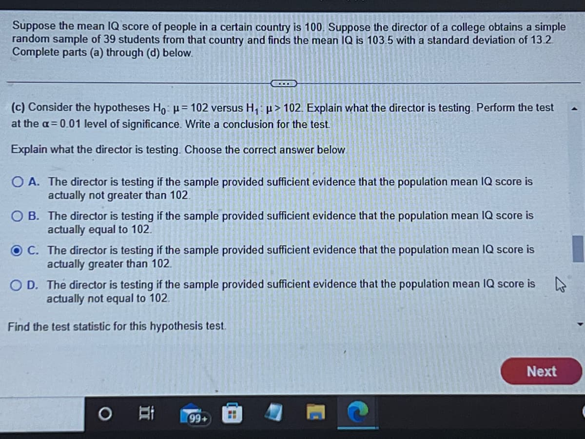 Suppose the mean IQ score of people in a certain country is 100. Suppose the director of a college obtains a simple
random sample of 39 students from that country and finds the mean IQ is 103.5 with a standard deviation of 13.2
Complete parts (a) through (d) below.
(c) Consider the hypotheses Ho: μ = 102 versus H₁: > 102. Explain what the director is testing. Perform the test
at the a= 0.01 level of significance. Write a conclusion for the test.
Explain what the director is testing. Choose the correct answer below
COLO
OA. The director is testing if the sample provided sufficient evidence that the population mean IQ score is
actually not greater than 102.
OB. The director is testing if the sample provided sufficient evidence that the population mean IQ score is
actually equal to 102.
OC.
The director is testing if the sample provided sufficient evidence that the population mean IQ score is
actually greater than 102.
OD. The director is testing if the sample provided sufficient evidence that the population mean IQ score is
actually not equal to 102.
4
Find the test statistic for this hypothesis test.
I
(99+
Next