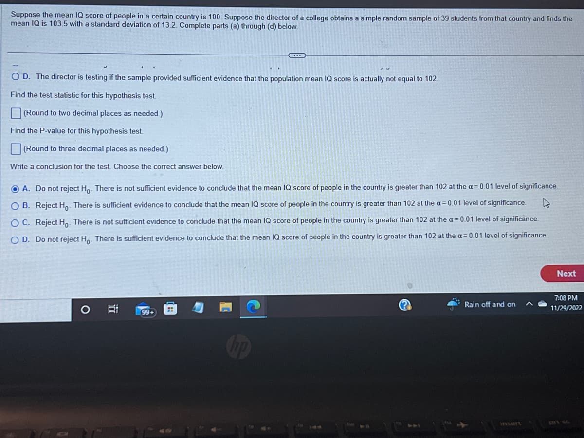 Suppose the mean IQ score of people in a certain country is 100. Suppose the director of a college obtains a simple random sample of 39 students from that country and finds the
mean IQ is 103.5 with a standard deviation of 13.2. Complete parts (a) through (d) below.
O D. The director is testing if the sample provided sufficient evidence that the population mean IQ score is actually not equal to 102
Find the test statistic for this hypothesis test.
(Round to two decimal places as needed.)
Find the P-value for this hypothesis test.
(Round to three decimal places as needed.)
Write a conclusion for the test. Choose the correct answer below.
A. Do not reject Ho. There is not sufficient evidence to conclude that the mean IQ score of people in the country is greater than 102 at the a= 0.01 level of significance.
W
OB. Reject Ho. There is sufficient evidence to conclude that the mean IQ score of people in the country is greater than 102 at the a= 0.01 level of significance.
OC. Reject Ho. There is not sufficient evidence to conclude that the mean IQ score of people in the country is greater than 102 at the a= 0.01 level of significance.
O D. Do not reject Ho. There is sufficient evidence to conclude that the mean IQ score of people in the country is greater than 102 at the a= 0.01 level of significance.
O
C
Bi
99+
Rain off and on
Next
7:08 PM
11/29/2022