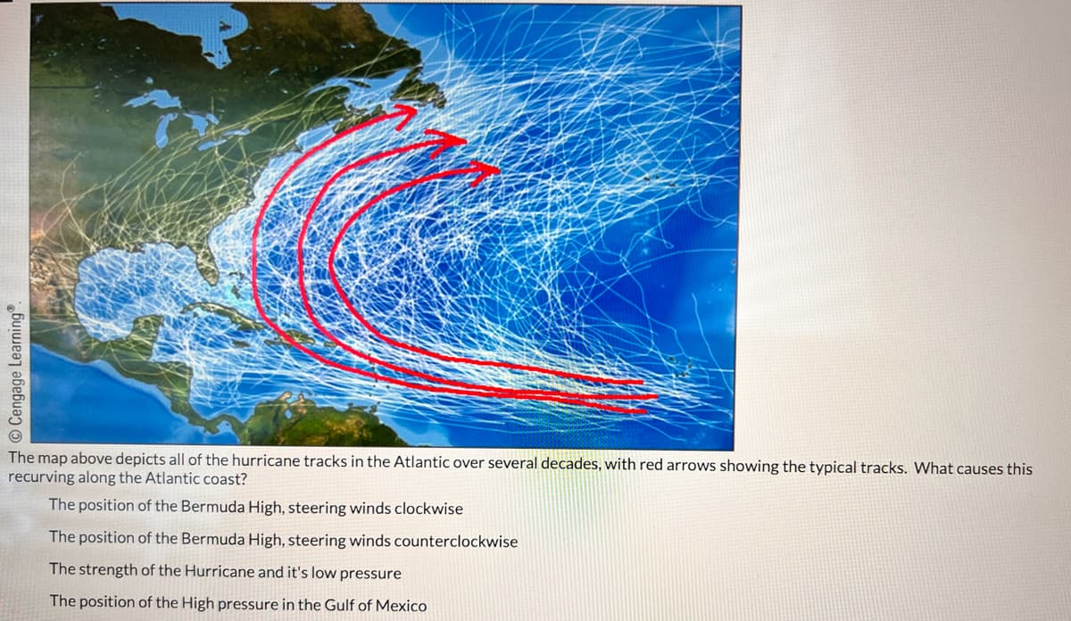 Cengage Learning®.
The map above depicts all of the hurricane tracks in the Atlantic over several decades, with red arrows showing the typical tracks. What causes this
recurving along the Atlantic coast?
The position of the Bermuda High, steering winds clockwise
The position of the Bermuda High, steering winds counterclockwise
The strength of the Hurricane and it's low pressure
The position of the High pressure in the Gulf of Mexico