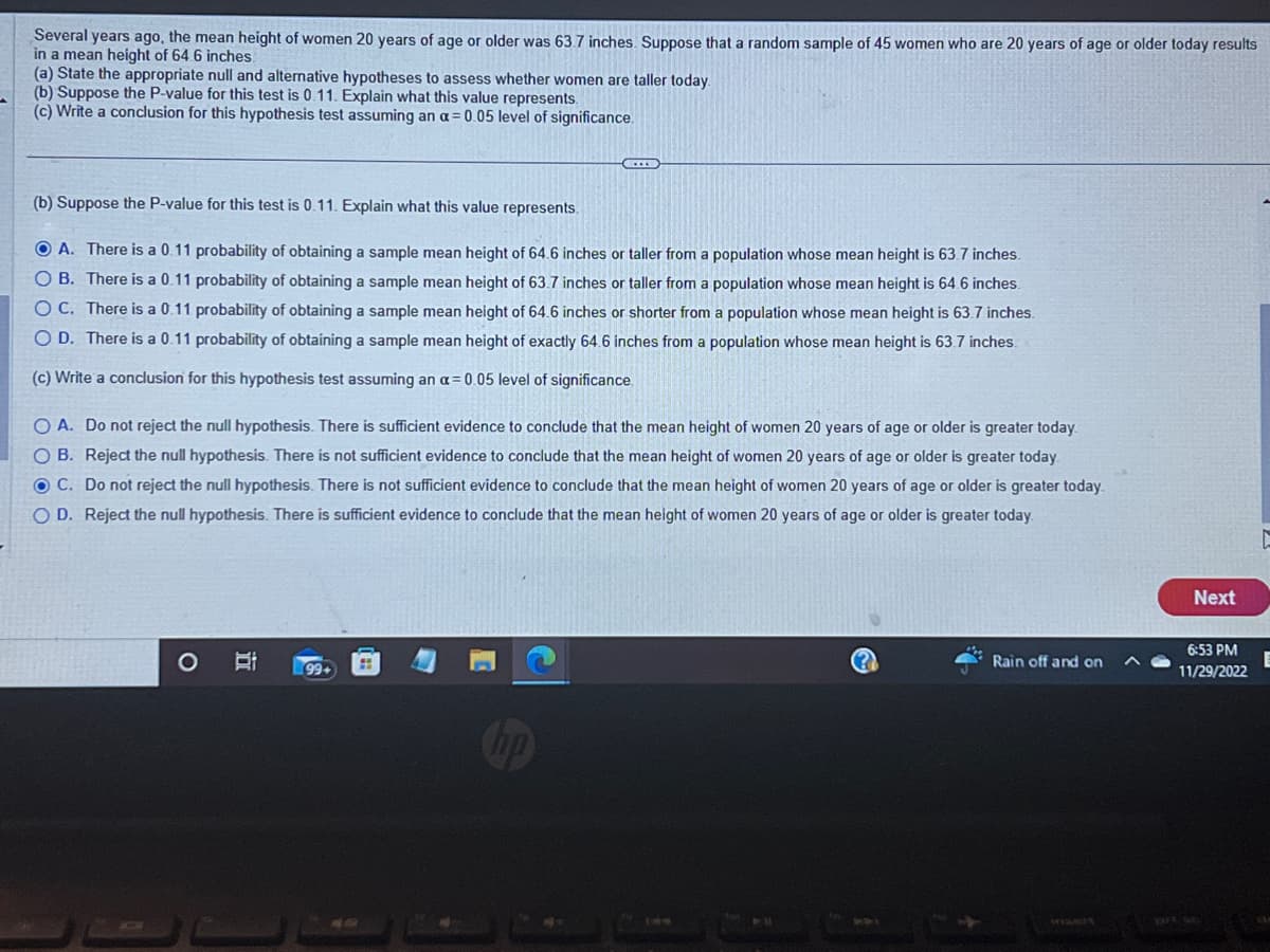 Several years ago, the mean height of women 20 years of age or older was 63.7 inches. Suppose that a random sample of 45 women who are 20 years of age or older today results
in a mean height of 64 6 inches.
(a) State the appropriate null and alternative hypotheses to assess whether women are taller today.
(b) Suppose the P-value for this test is 0.11. Explain what this value represents.
(c) Write a conclusion for this hypothesis test assuming an a= 0.05 level of significance.
(b) Suppose the P-value for this test is 0.11. Explain what this value represents.
OA. There is a 0.11 probability of obtaining a sample mean height of 64.6 inches or taller from a population whose mean height is 63.7 inches.
OB. There is a 0.11 probability of obtaining a sample mean height of 63.7 inches or taller from a population whose mean height is 64.6 inches.
OC. There is a 0.11 probability of obtaining a sample mean height of 64.6 inches or shorter from a population whose mean height is 63.7 inches.
O D. There is a 0.11 probability of obtaining a sample mean height of exactly 64.6 inches from a population whose mean height is 63.7 inches.
(c) Write a conclusion for this hypothesis test assuming an a= 0.05 level of significance.
O A. Do not reject the null hypothesis. There is sufficient evidence to conclude that the mean height of women 20 years of age or older is greater today.
OB. Reject the null hypothesis. There is not sufficient evidence to conclude that the mean height of women 20 years of age or older is greater today.
OC. Do not reject the null hypothesis. There is not sufficient evidence to conclude that the mean height of women 20 years of age or older is greater today.
OD. Reject the null hypothesis. There is sufficient evidence to conclude that the mean height of women 20 years of age or older is greater today.
O
Bi
(...)
99+
#
Rain off and on
Next
6:53 PM
11/29/2022