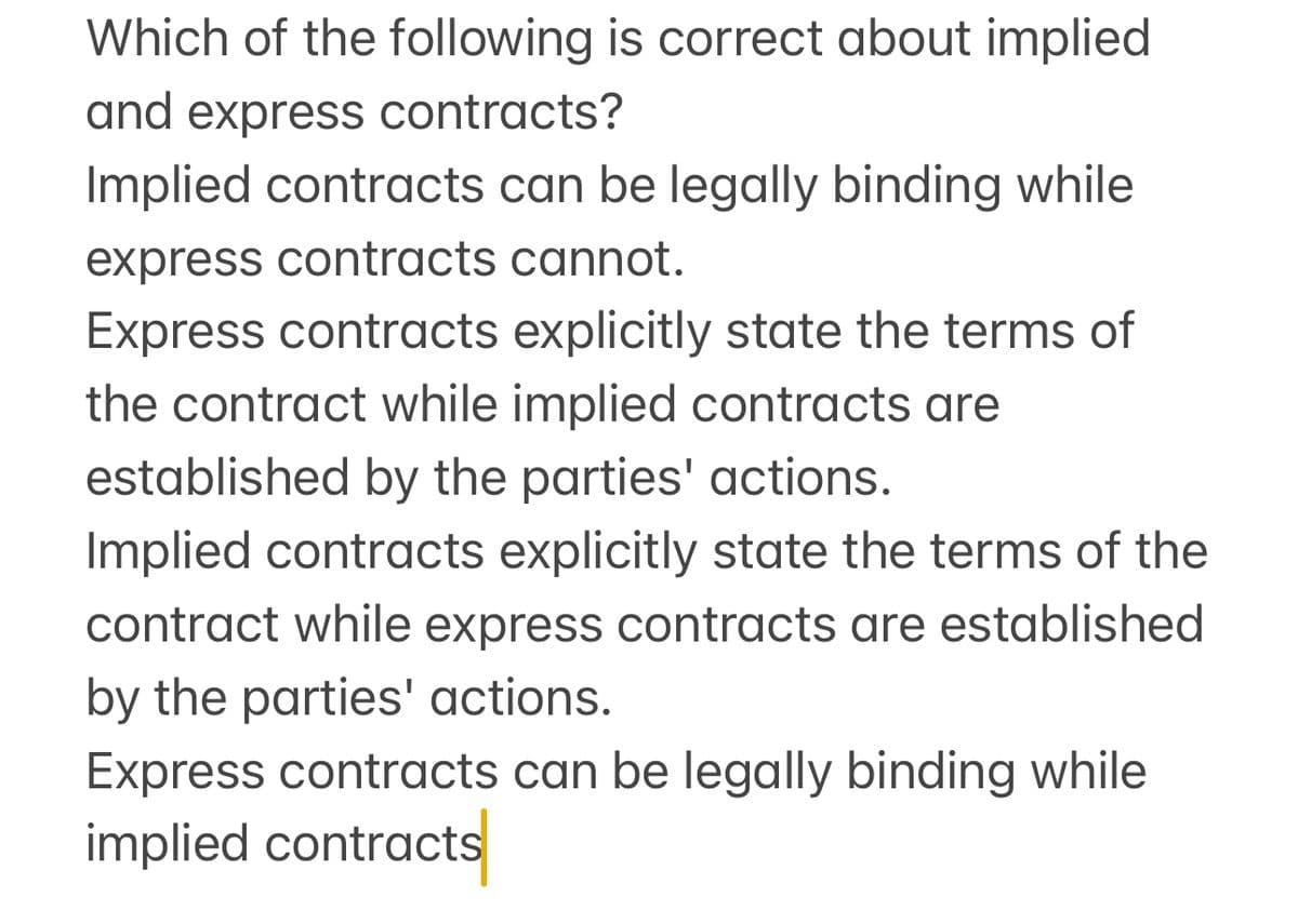 Which of the following is correct about implied
and express contracts?
Implied contracts can be legally binding while
express contracts cannot.
Express contracts explicitly state the terms of
the contract while implied contracts are
established by the parties' actions.
Implied contracts explicitly state the terms of the
contract while express contracts are established
by the parties' actions.
Express contracts can be legally binding while
implied contracts