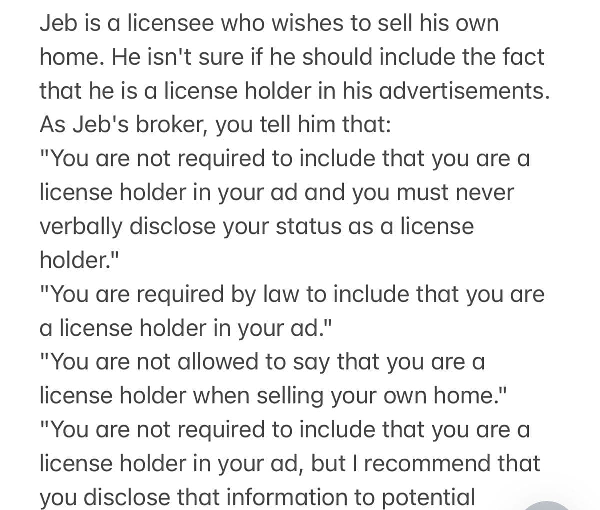 Jeb is a licensee who wishes to sell his own
home. He isn't sure if he should include the fact
that he is a license holder in his advertisements.
As Jeb's broker, you tell him that:
"You are not required to include that you are a
license holder in your ad and you must never
verbally disclose your status as a license
holder."
"You are required by law to include that you are
a license holder in your ad."
"You are not allowed to say that you are a
license holder when selling your own home."
"You are not required to include that you are a
license holder in your ad, but I recommend that
you disclose that information to potential