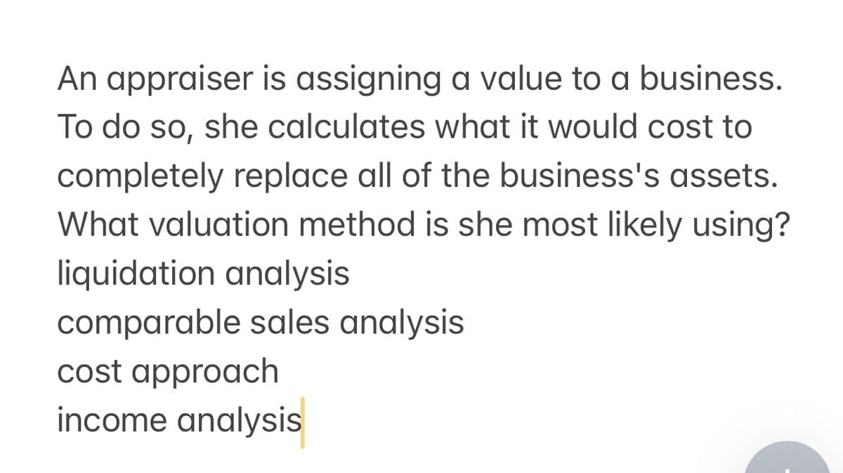 An appraiser is assigning a value to a business.
To do so, she calculates what it would cost to
completely replace all of the business's assets.
What valuation method is she most likely using?
liquidation analysis
comparable sales analysis
cost approach
income analysis