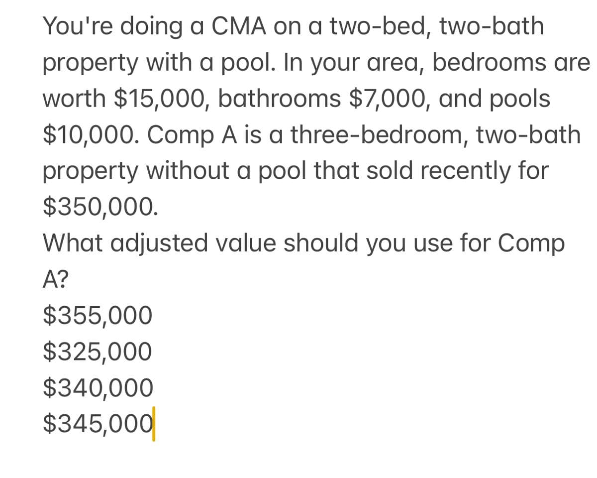 You're doing a CMA on a two-bed, two-bath
property with a pool. In your area, bedrooms are
worth $15,000, bathrooms $7,000, and pools
$10,000. Comp A is a three-bedroom, two-bath
property without a pool that sold recently for
$350,000.
What adjusted value should you use for Comp
A?
$355,000
$325,000
$340,000
$345,000