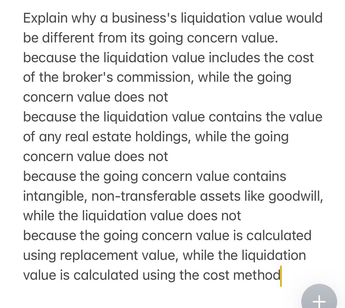 Explain why a business's liquidation value would
be different from its going concern value.
because the liquidation value includes the cost
of the broker's commission, while the going
concern value does not
because the liquidation value contains the value
of any real estate holdings, while the going
concern value does not
because the going concern value contains
intangible, non-transferable assets like goodwill,
while the liquidation value does not
because the going concern value is calculated
using replacement value, while the liquidation
value is calculated using the cost method
+