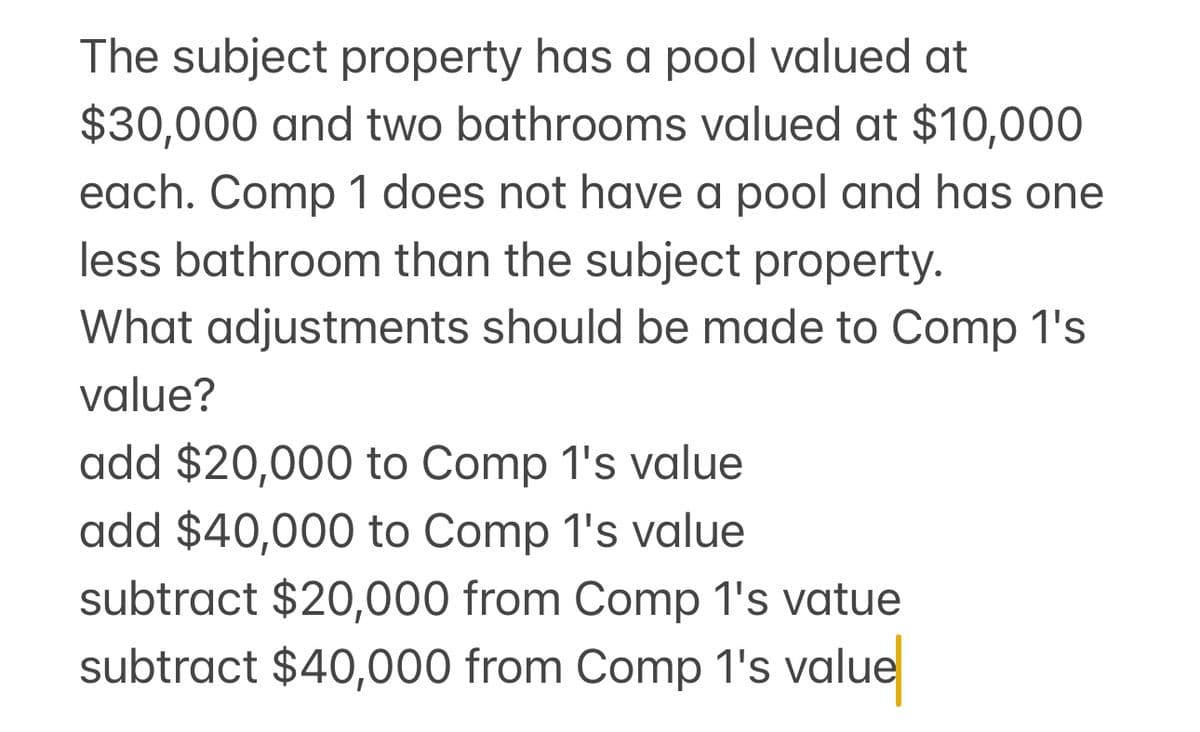 The subject property has a pool valued at
$30,000 and two bathrooms valued at $10,000
each. Comp 1 does not have a pool and has one
less bathroom than the subject property.
What adjustments should be made to Comp 1's
value?
add $20,000 to Comp 1's value
add $40,000 to Comp 1's value
subtract $20,000 from Comp 1's vatue
subtract $40,000 from Comp 1's value