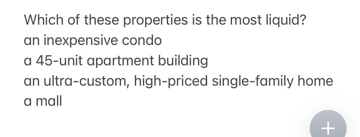 Which of these properties is the most liquid?
an inexpensive condo
a 45-unit apartment building
an ultra-custom, high-priced single-family home
a mall
+