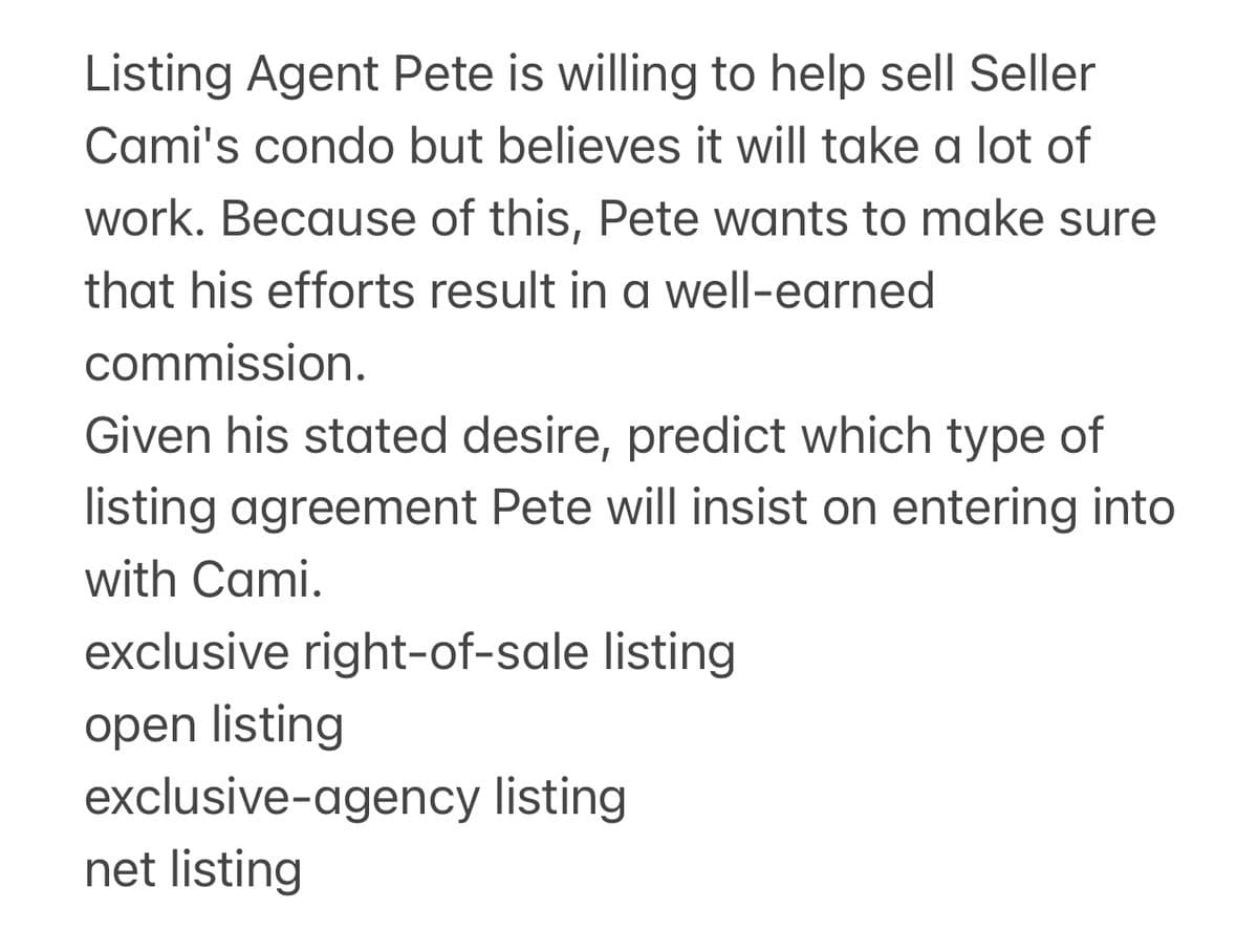 Listing Agent Pete is willing to help sell Seller
Cami's condo but believes it will take a lot of
work. Because of this, Pete wants to make sure
that his efforts result in a well-earned
commission.
Given his stated desire, predict which type of
listing agreement Pete will insist on entering into
with Cami.
exclusive right-of-sale listing
open listing
exclusive-agency listing
net listing