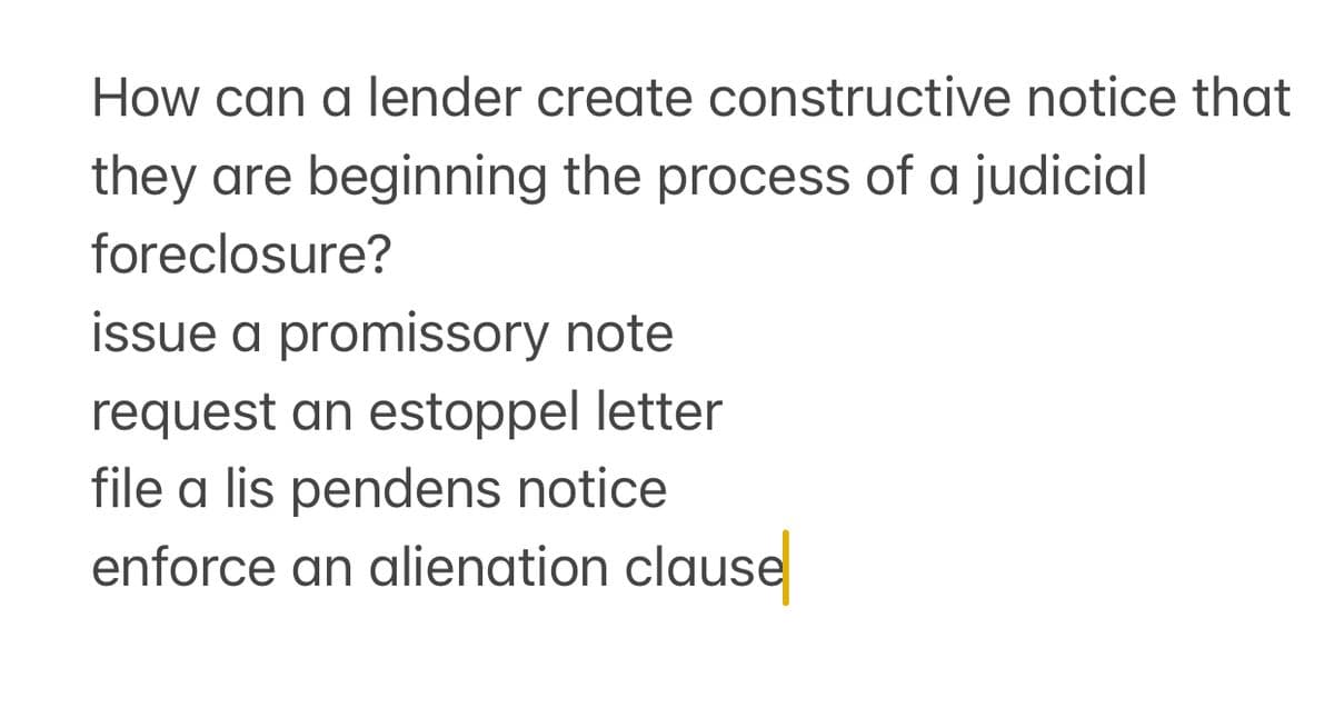 How can a lender create constructive notice that
they are beginning the process of a judicial
foreclosure?
issue a promissory note
request an estoppel letter
file a lis pendens notice
enforce an alienation clause