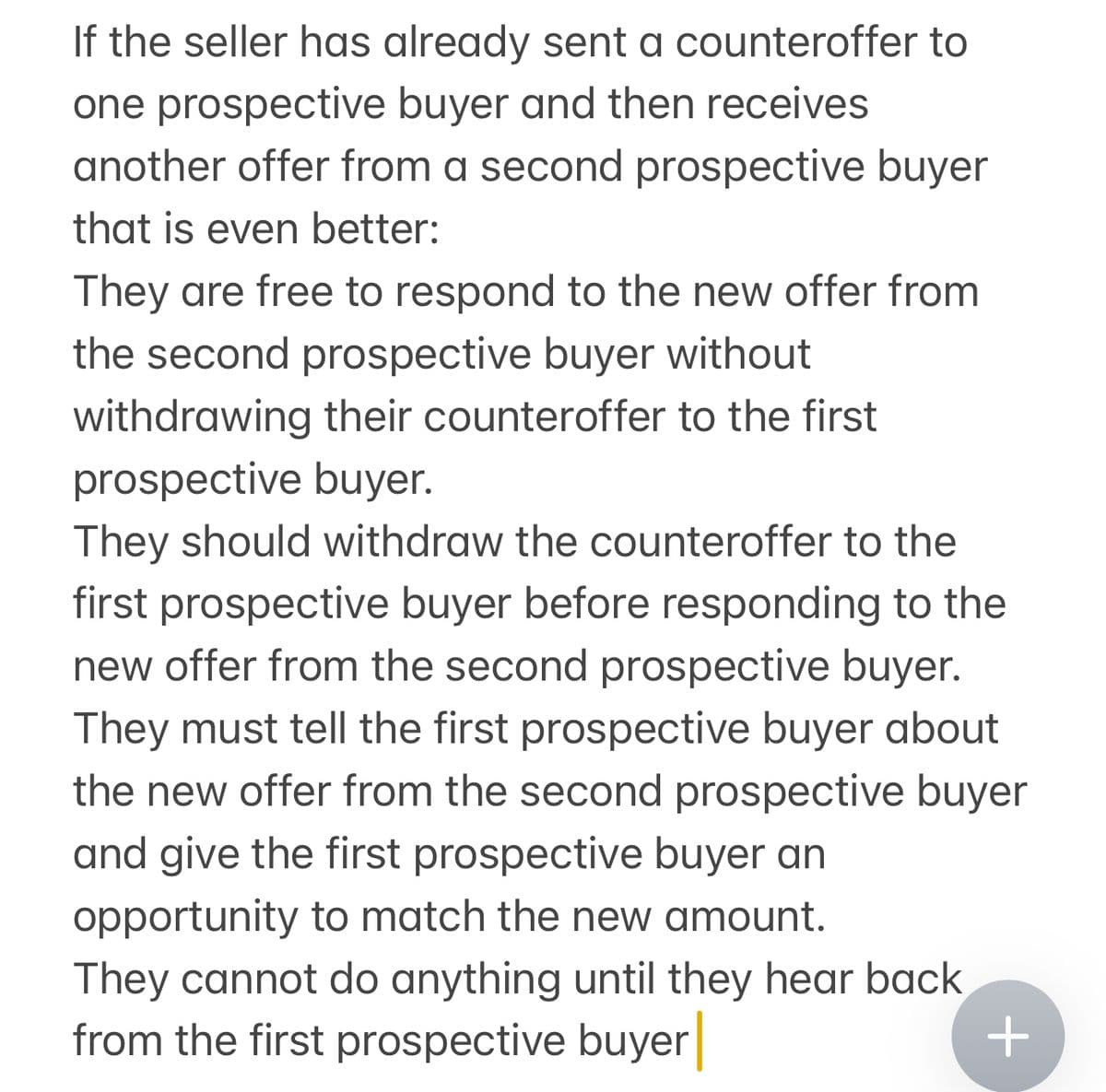 If the seller has already sent a counteroffer to
one prospective buyer and then receives
another offer from a second prospective buyer
that is even better:
They are free to respond to the new offer from
the second prospective buyer without
withdrawing their counteroffer to the first
prospective buyer.
They should withdraw the counteroffer to the
first prospective buyer before responding to the
new offer from the second prospective buyer.
They must tell the first prospective buyer about
the new offer from the second prospective buyer
and give the first prospective buyer an
opportunity to match the new amount.
They cannot do anything until they hear back
from the first prospective buyer
+