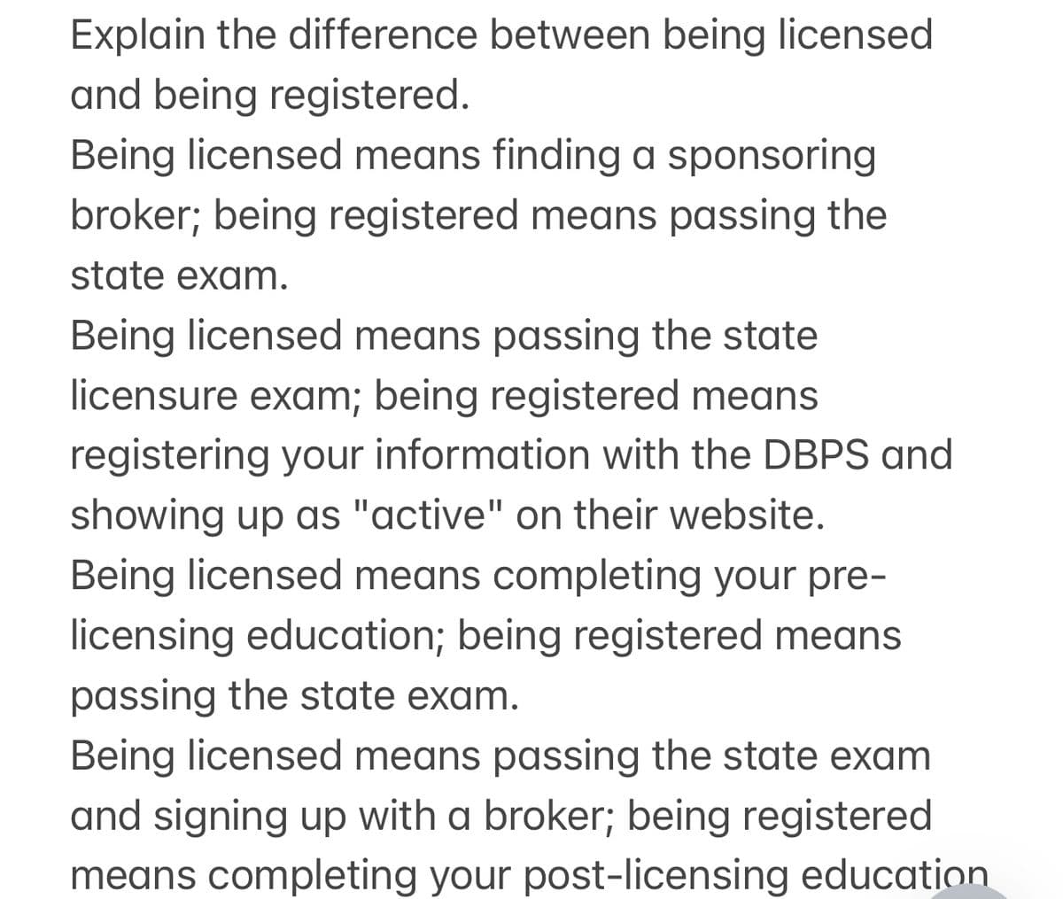 Explain the difference between being licensed
and being registered.
Being licensed means finding a sponsoring
broker; being registered means passing the
state exam.
Being licensed means passing the state
licensure exam; being registered means
registering your information with the DBPS and
showing up as "active" on their website.
Being licensed means completing your pre-
licensing education; being registered means
passing the state exam.
Being licensed means passing the state exam
and signing up with a broker; being registered
means completing your post-licensing education