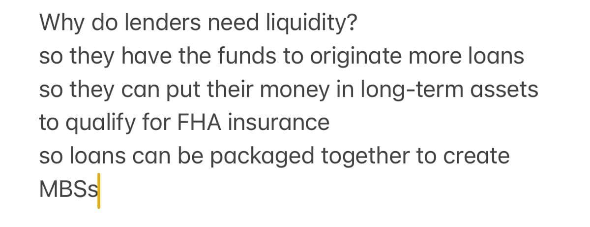 Why do lenders need liquidity?
so they have the funds to originate more loans
so they can put their money in long-term assets
to qualify for FHA insurance
so loans can be packaged together to create
MBSS