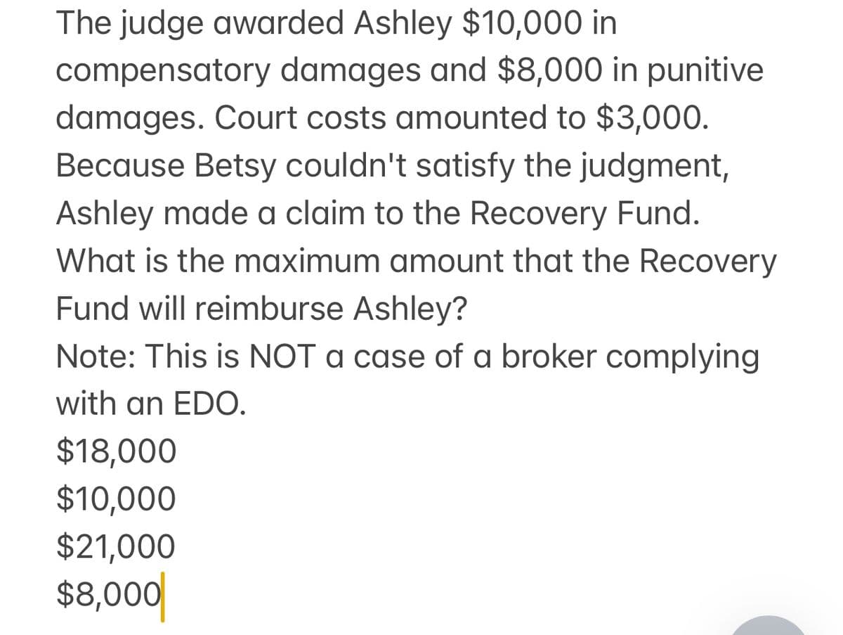 The judge awarded Ashley $10,000 in
compensatory damages and $8,000 in punitive
damages. Court costs amounted to $3,000.
Because Betsy couldn't satisfy the judgment,
Ashley made a claim to the Recovery Fund.
What is the maximum amount that the Recovery
Fund will reimburse Ashley?
Note: This is NOT a case of a broker complying
with an EDO.
$18,000
$10,000
$21,000
$8,000