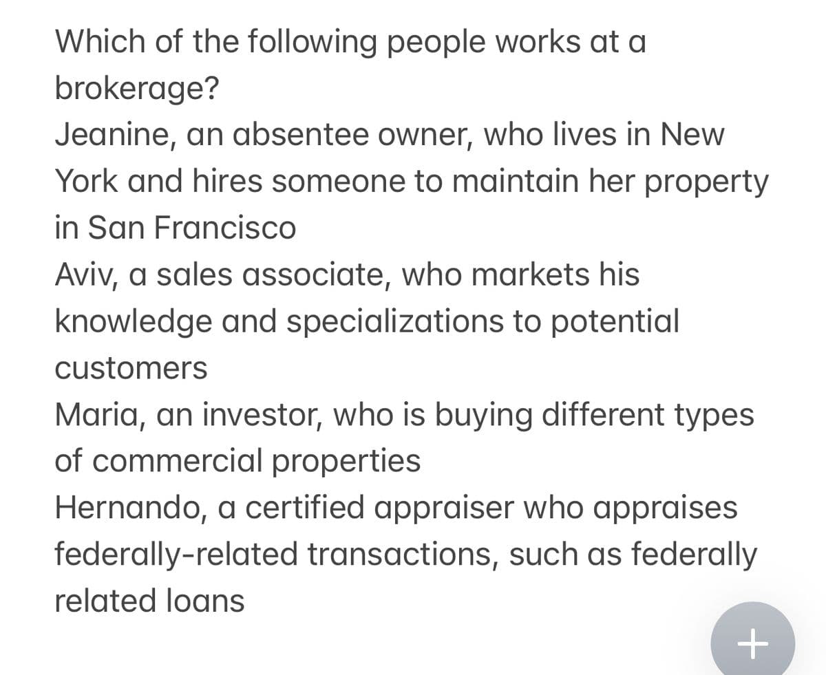 Which of the following people works at a
brokerage?
Jeanine, an absentee owner, who lives in New
York and hires someone to maintain her property
in San Francisco
Aviv, a sales associate, who markets his
knowledge and specializations to potential
customers
Maria, an investor, who is buying different types
of commercial properties
Hernando, a certified appraiser who appraises
federally-related transactions, such as federally
related loans
+
